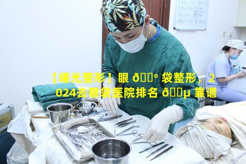 【曙光整形】眼 💮 袋整形，2024去眼袋医院排名 🌵 靠谱吗